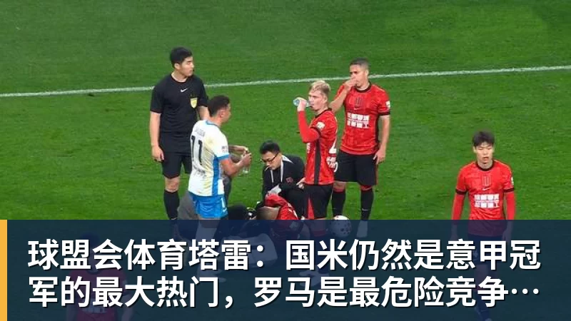 球盟会体育塔雷：国米仍然是意甲冠军的最大热门，罗马是最危险竞争对手